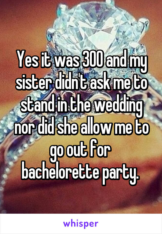 Yes it was 300 and my sister didn't ask me to stand in the wedding nor did she allow me to go out for  bachelorette party. 