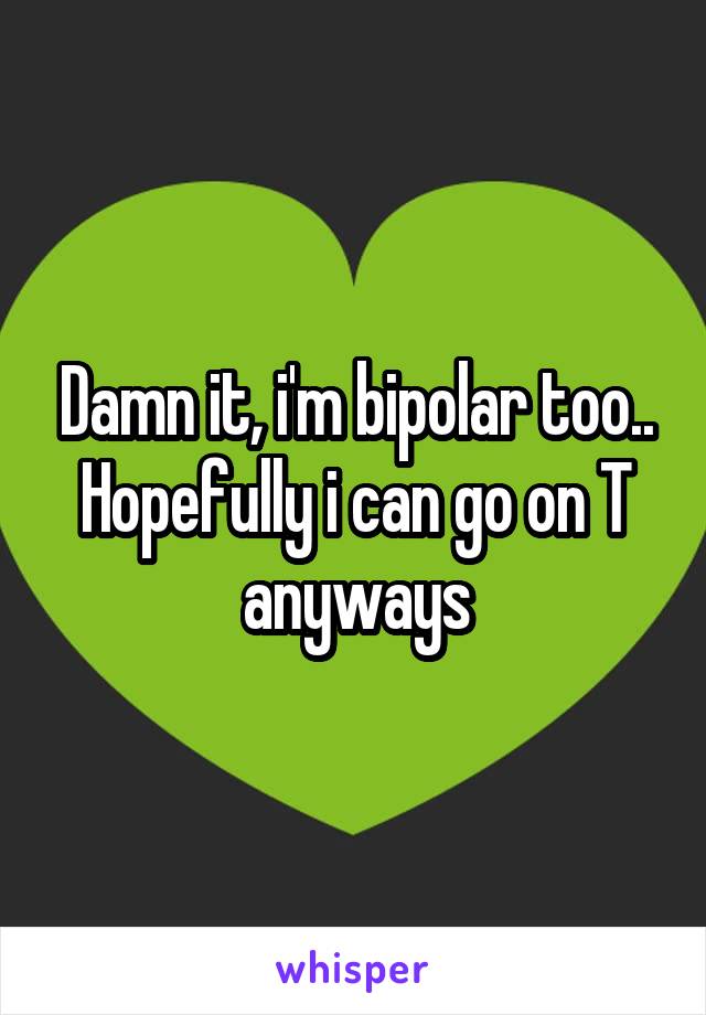 Damn it, i'm bipolar too.. Hopefully i can go on T anyways