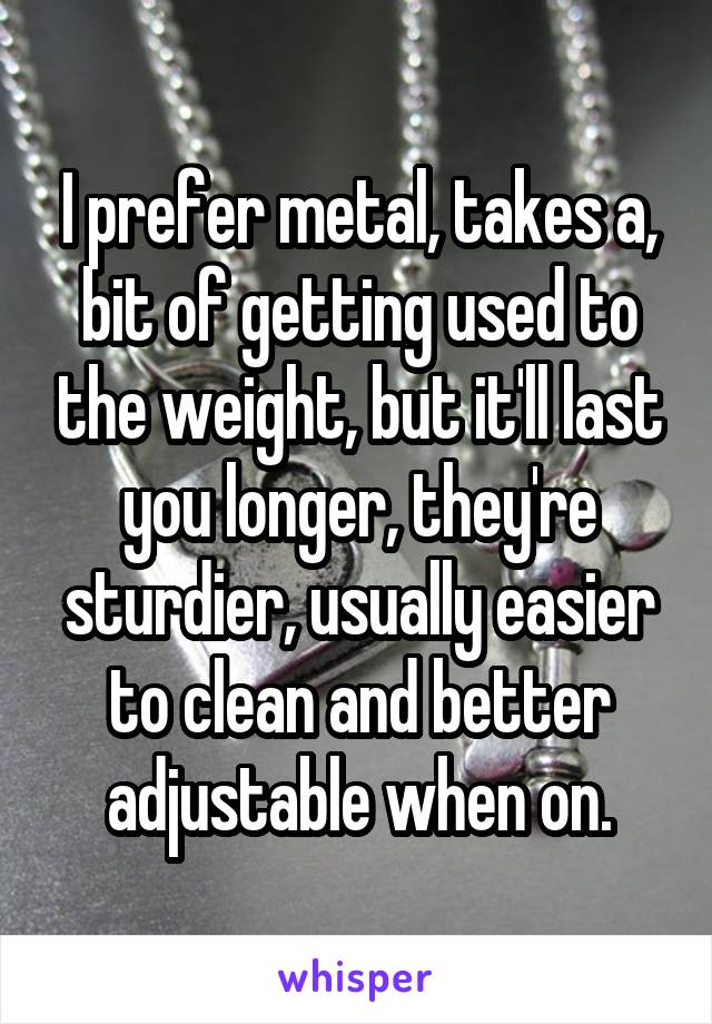 I prefer metal, takes a, bit of getting used to the weight, but it'll last you longer, they're sturdier, usually easier to clean and better adjustable when on.