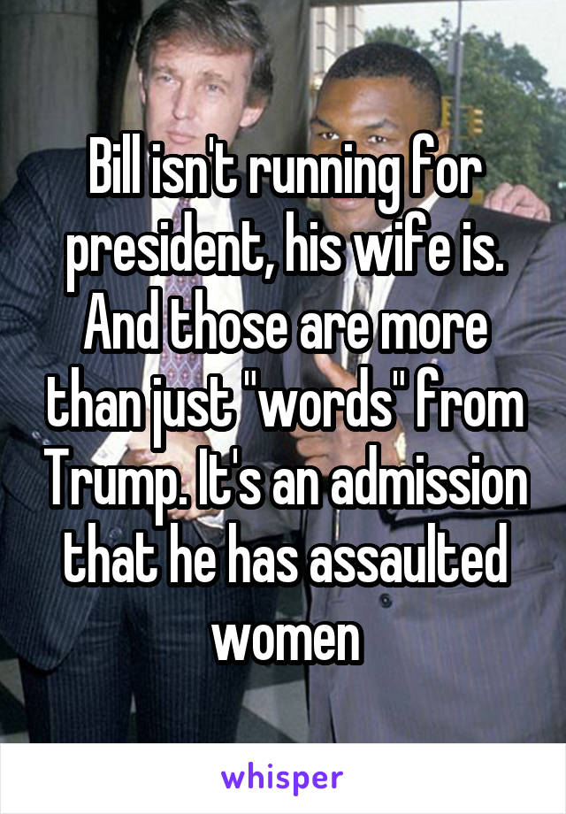 Bill isn't running for president, his wife is. And those are more than just "words" from Trump. It's an admission that he has assaulted women