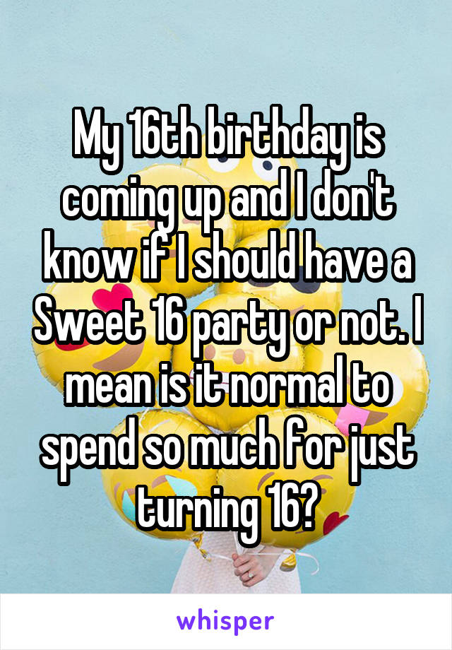 My 16th birthday is coming up and I don't know if I should have a Sweet 16 party or not. I mean is it normal to spend so much for just turning 16?