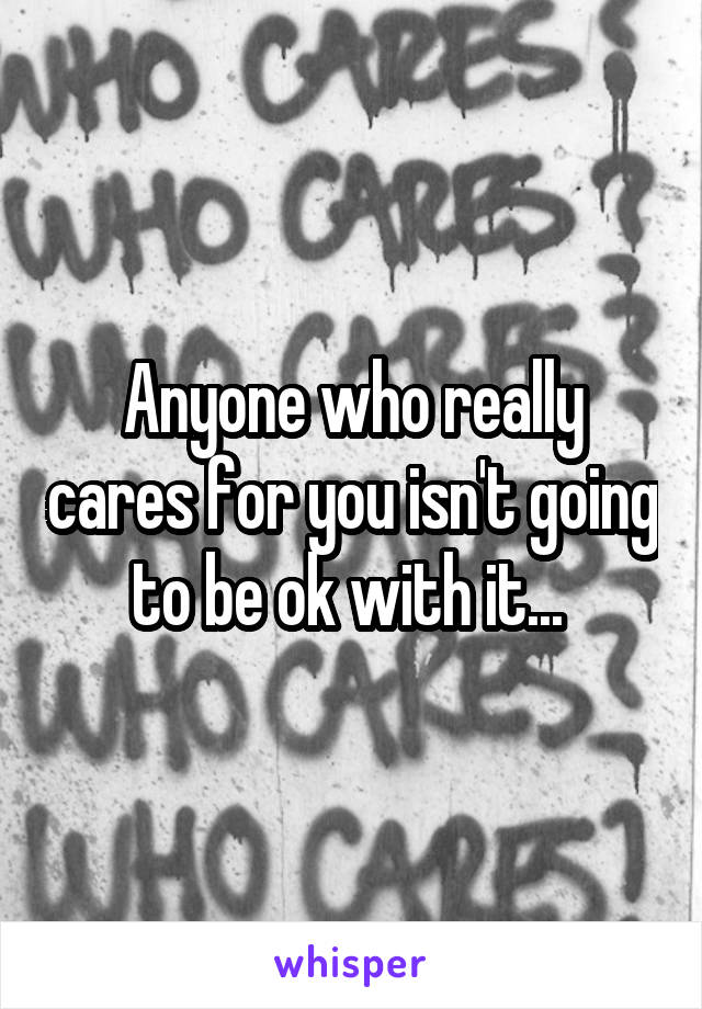 Anyone who really cares for you isn't going to be ok with it... 