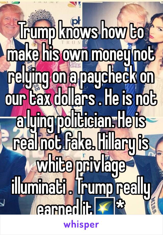 Trump knows how to make his own money not relying on a paycheck on our tax dollars . He is not a lying politician. He is real not fake. Hillary is white privlage illuminati . Trump really earned it🌠*