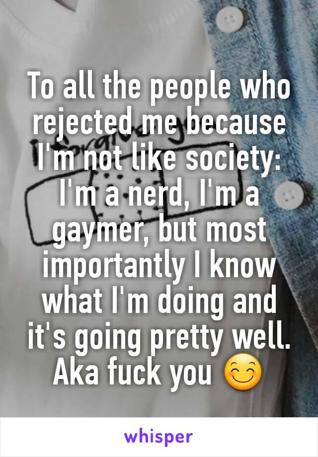 To all the people who rejected me because I'm not like society:
I'm a nerd, I'm a gaymer, but most importantly I know what I'm doing and it's going pretty well. Aka fuck you 😊