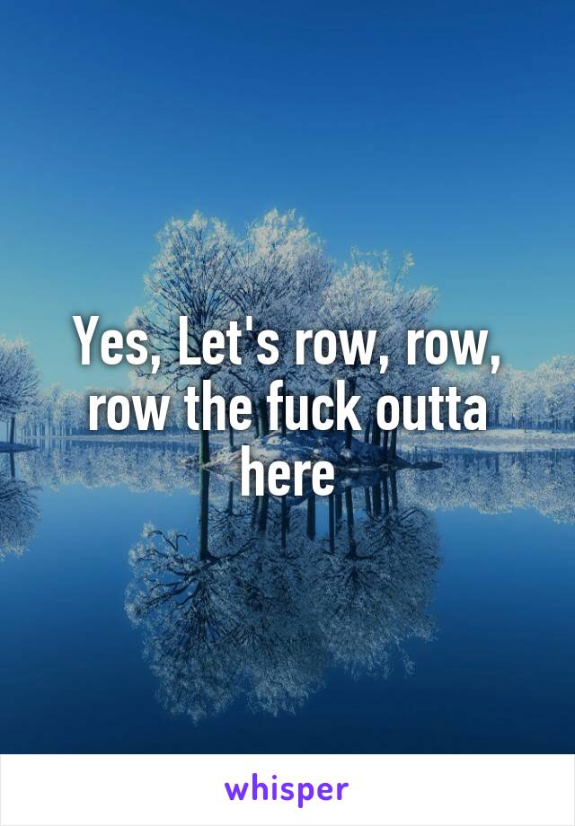 Yes, Let's row, row, row the fuck outta here