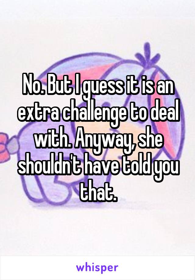 No. But I guess it is an extra challenge to deal with. Anyway, she shouldn't have told you that.