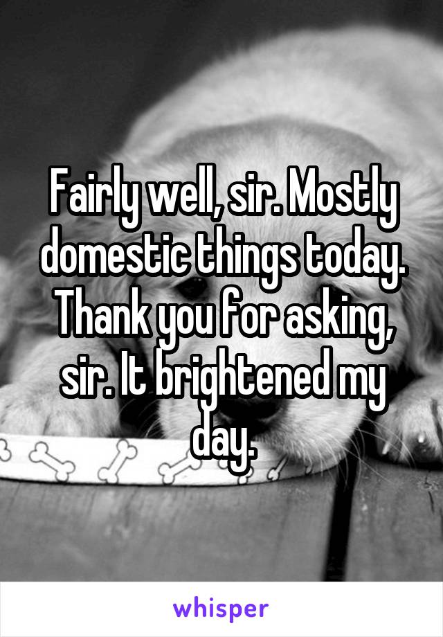 Fairly well, sir. Mostly domestic things today.
Thank you for asking, sir. It brightened my day.