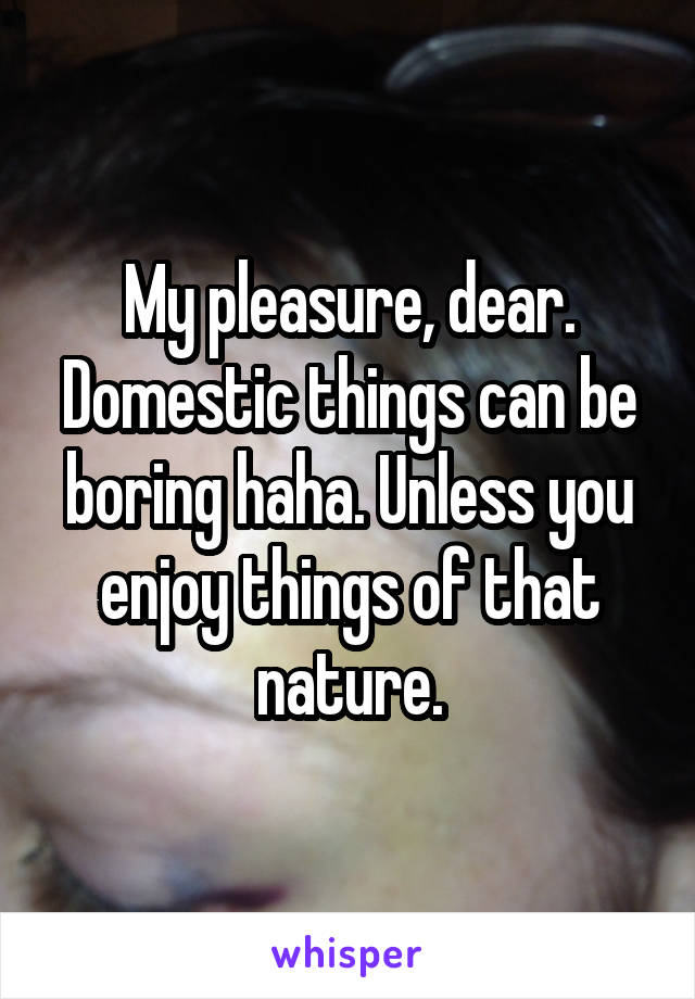 My pleasure, dear. Domestic things can be boring haha. Unless you enjoy things of that nature.