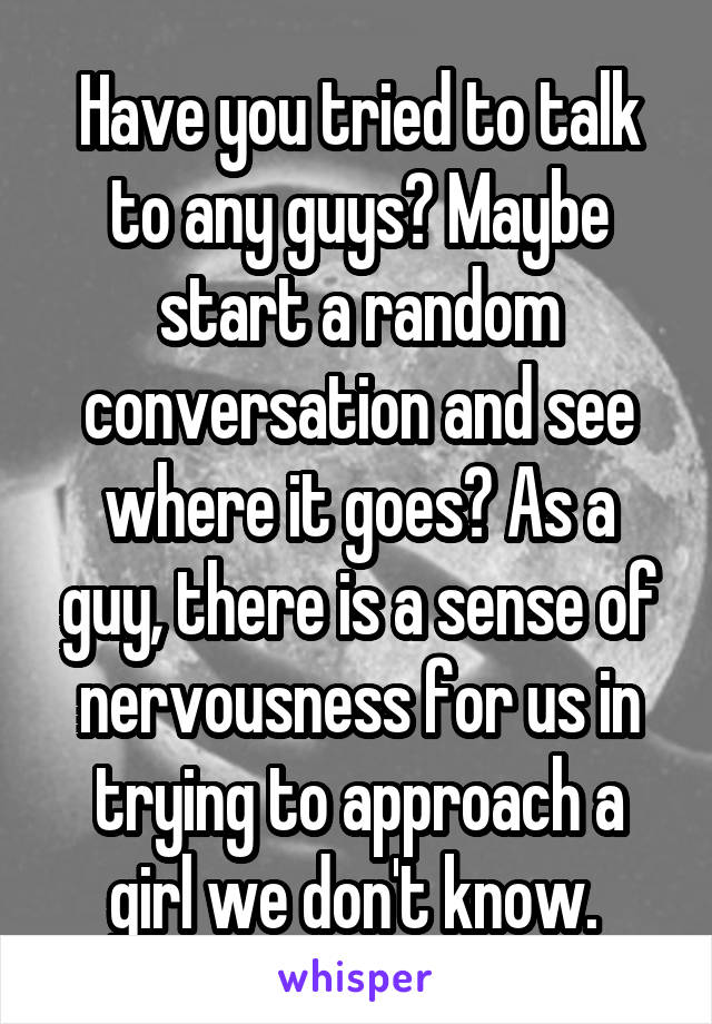 Have you tried to talk to any guys? Maybe start a random conversation and see where it goes? As a guy, there is a sense of nervousness for us in trying to approach a girl we don't know. 