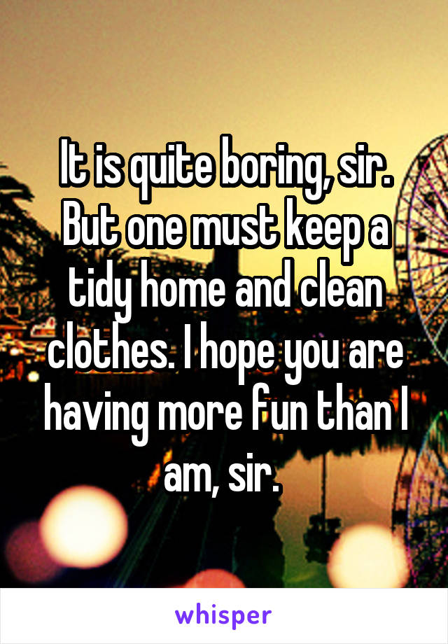 It is quite boring, sir. But one must keep a tidy home and clean clothes. I hope you are having more fun than I am, sir. 