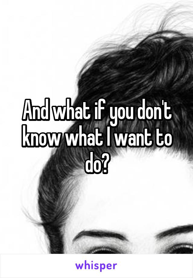 And what if you don't know what I want to do?