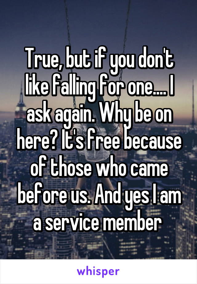 True, but if you don't like falling for one.... I ask again. Why be on here? It's free because of those who came before us. And yes I am a service member 
