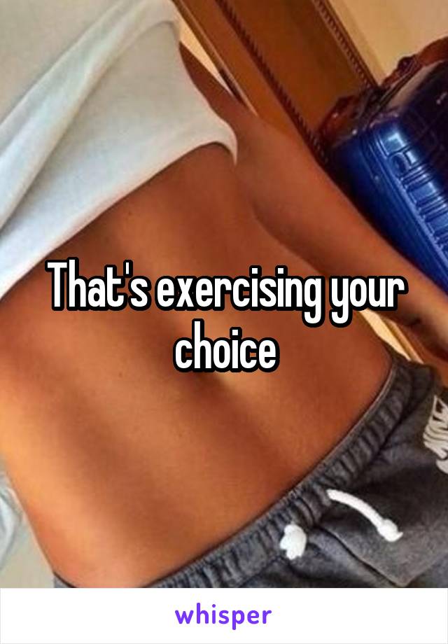 That's exercising your choice