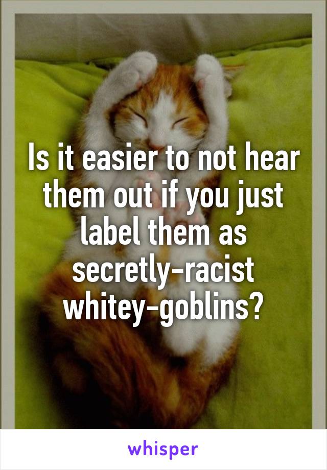 Is it easier to not hear them out if you just label them as secretly-racist whitey-goblins?