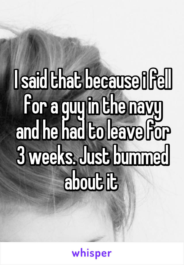 I said that because i fell for a guy in the navy and he had to leave for 3 weeks. Just bummed about it 