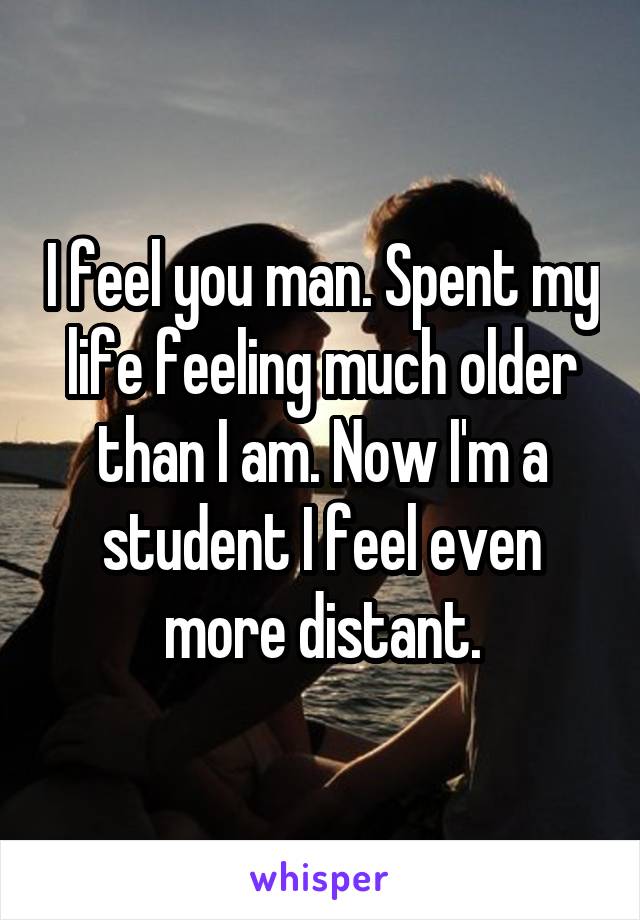 I feel you man. Spent my life feeling much older than I am. Now I'm a student I feel even more distant.