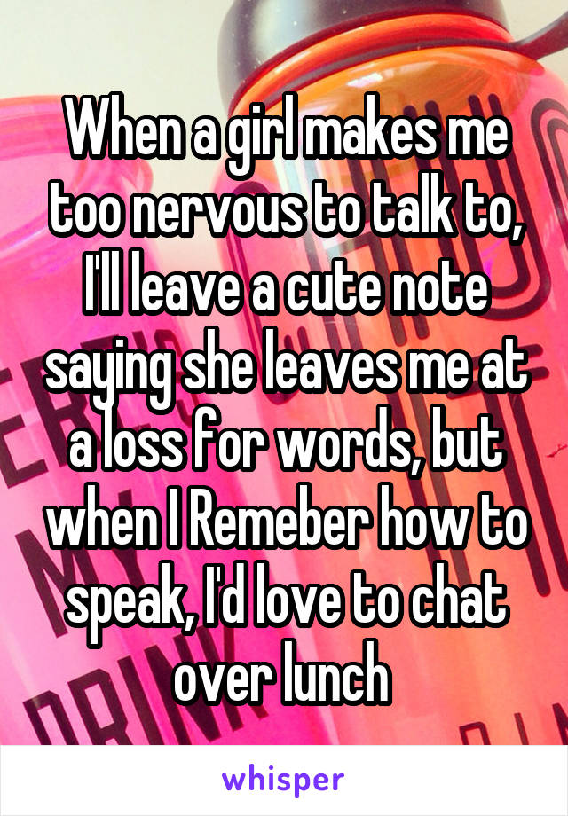 When a girl makes me too nervous to talk to, I'll leave a cute note saying she leaves me at a loss for words, but when I Remeber how to speak, I'd love to chat over lunch 