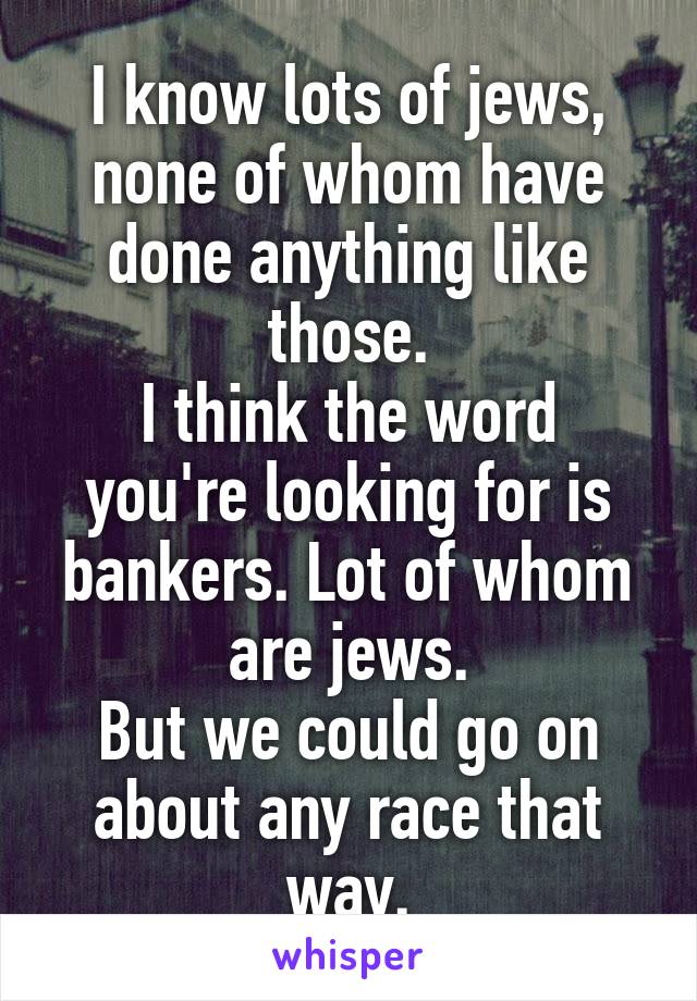 I know lots of jews, none of whom have done anything like those.
I think the word you're looking for is bankers. Lot of whom are jews.
But we could go on about any race that way.