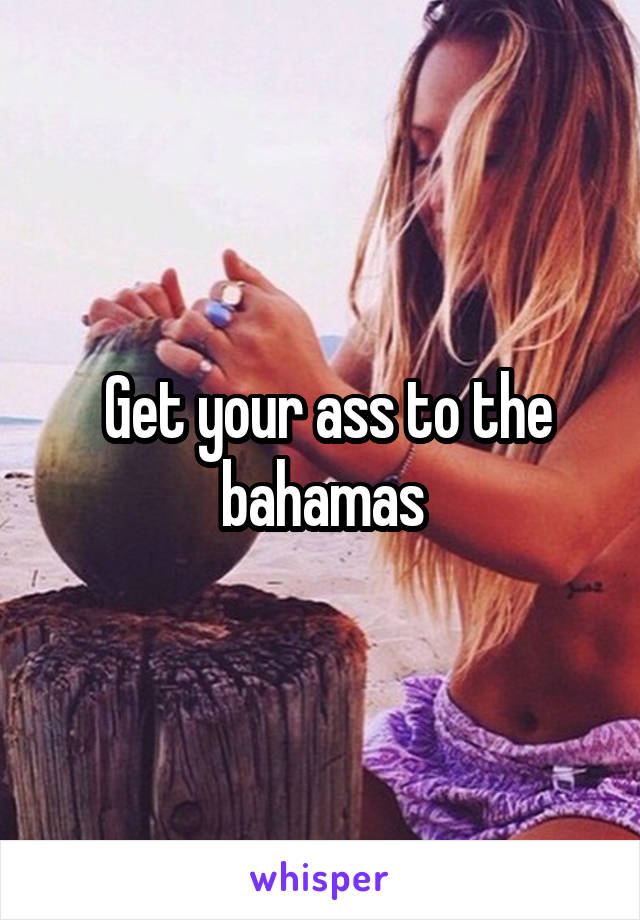  Get your ass to the bahamas
