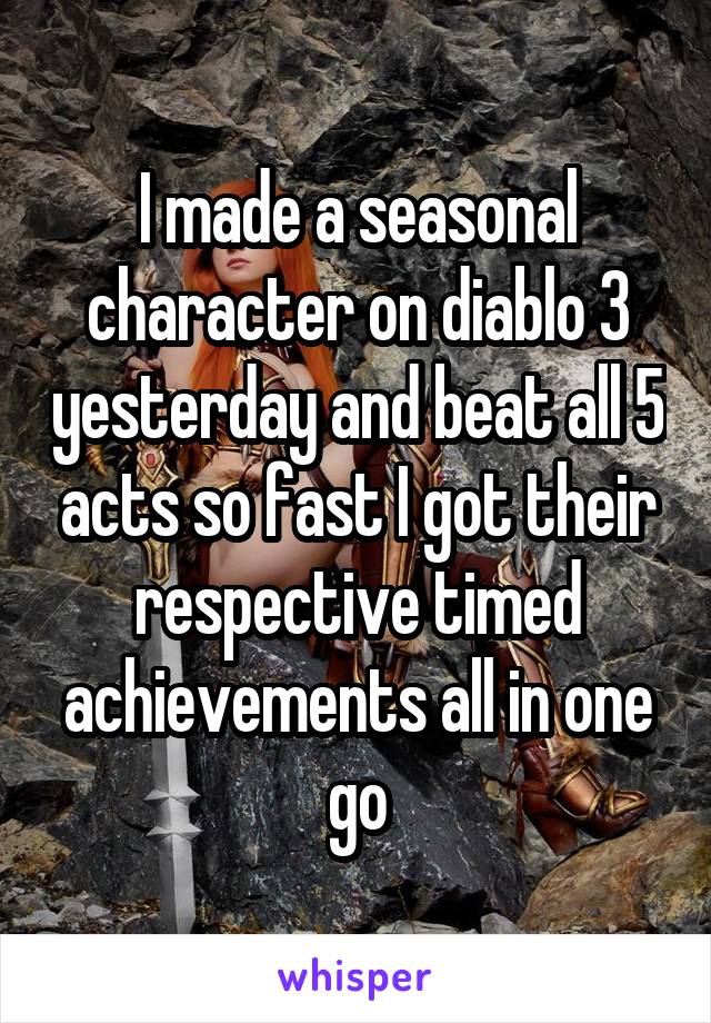 I made a seasonal character on diablo 3 yesterday and beat all 5 acts so fast I got their respective timed achievements all in one go