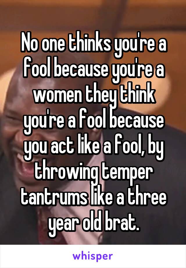 No one thinks you're a fool because you're a women they think you're a fool because you act like a fool, by throwing temper tantrums like a three year old brat.