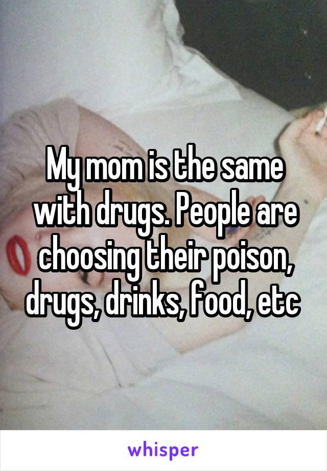 My mom is the same with drugs. People are choosing their poison, drugs, drinks, food, etc 