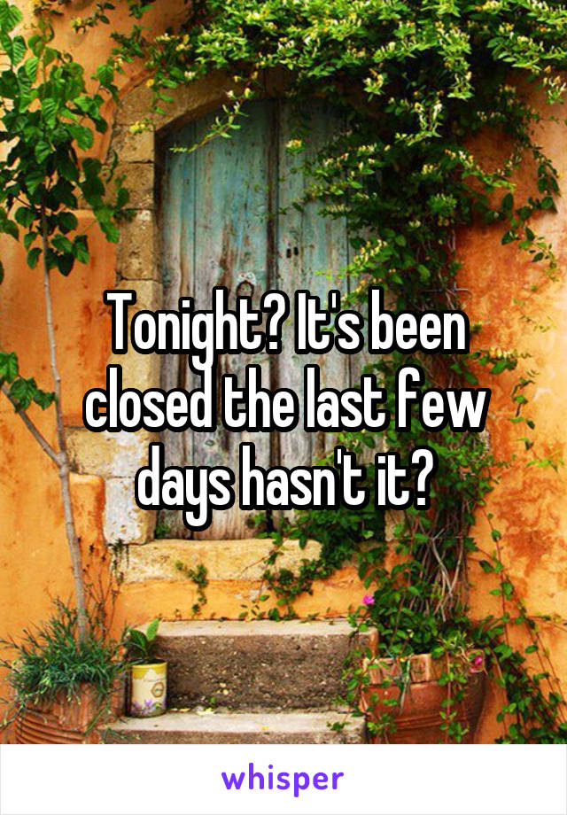 Tonight? It's been closed the last few days hasn't it?