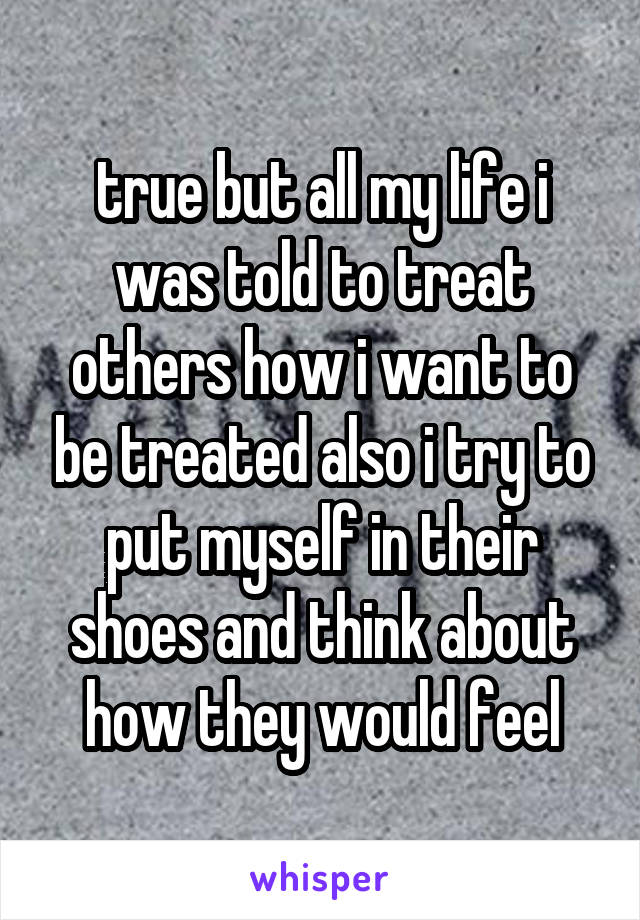 true but all my life i was told to treat others how i want to be treated also i try to put myself in their shoes and think about how they would feel