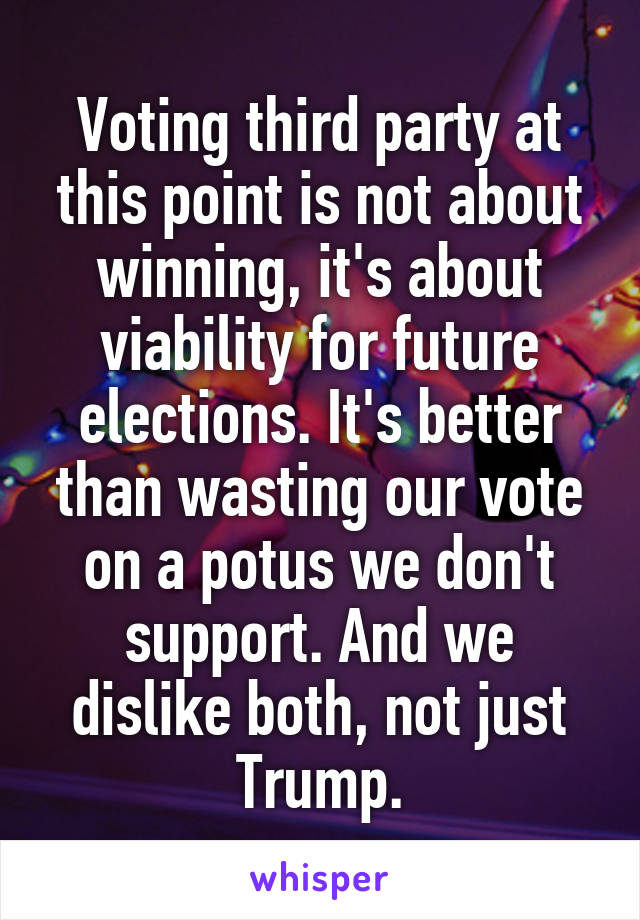 Voting third party at this point is not about winning, it's about viability for future elections. It's better than wasting our vote on a potus we don't support. And we dislike both, not just Trump.