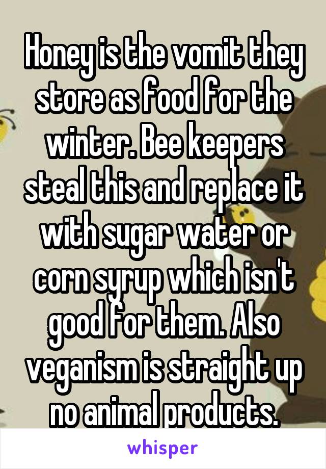 Honey is the vomit they store as food for the winter. Bee keepers steal this and replace it with sugar water or corn syrup which isn't good for them. Also veganism is straight up no animal products.