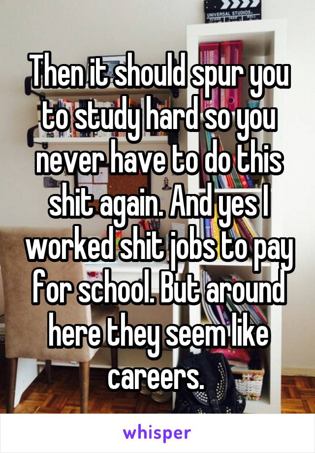 Then it should spur you to study hard so you never have to do this shit again. And yes I worked shit jobs to pay for school. But around here they seem like careers. 