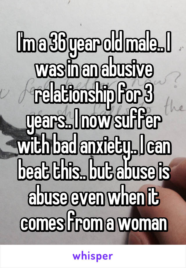 I'm a 36 year old male.. I was in an abusive relationship for 3 years.. I now suffer with bad anxiety.. I can beat this.. but abuse is abuse even when it comes from a woman