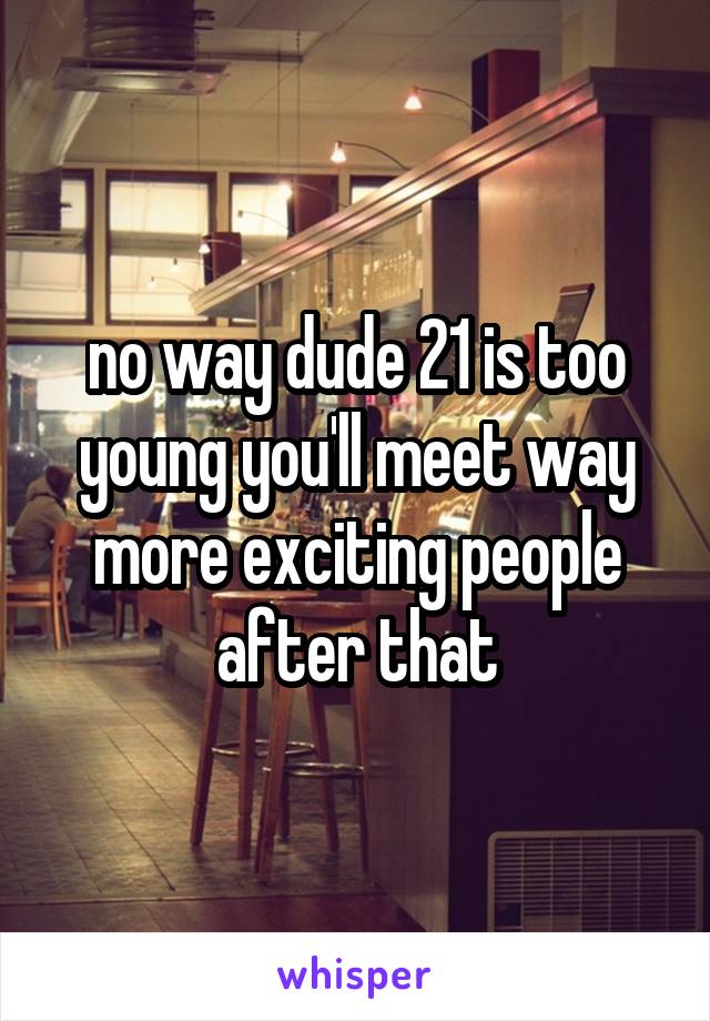 no way dude 21 is too young you'll meet way more exciting people after that