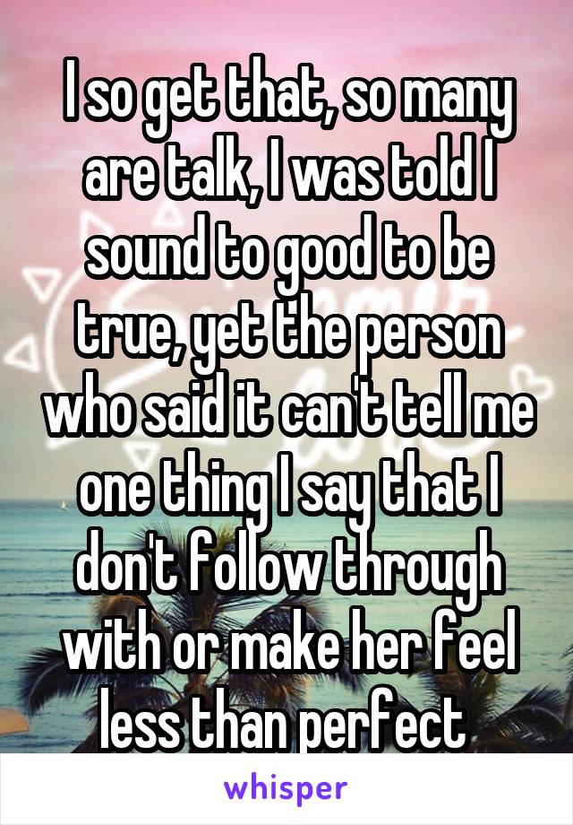 I so get that, so many are talk, I was told I sound to good to be true, yet the person who said it can't tell me one thing I say that I don't follow through with or make her feel less than perfect 