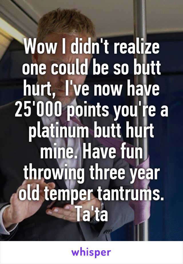 Wow I didn't realize one could be so butt hurt,  I've now have 25'000 points you're a platinum butt hurt mine. Have fun throwing three year old temper tantrums. Ta'ta