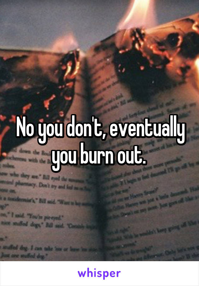 No you don't, eventually you burn out. 
