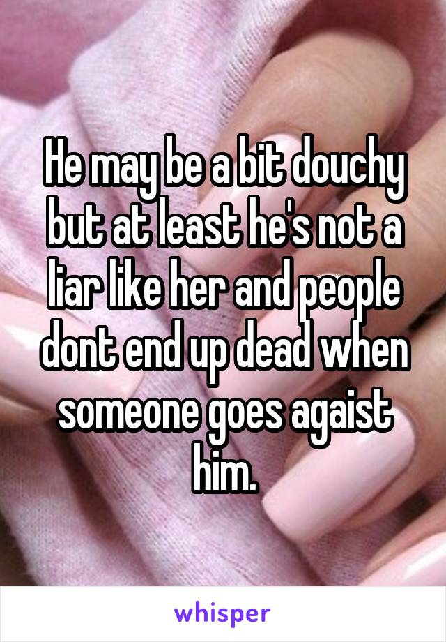 He may be a bit douchy but at least he's not a liar like her and people dont end up dead when someone goes agaist him.
