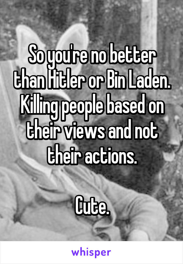 So you're no better than Hitler or Bin Laden. Killing people based on their views and not their actions.

Cute.