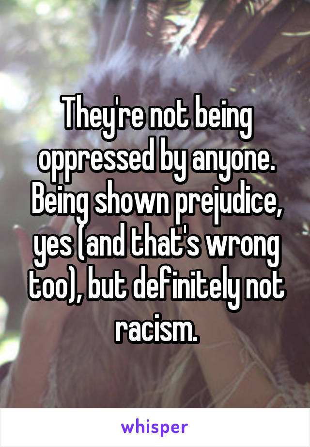 They're not being oppressed by anyone. Being shown prejudice, yes (and that's wrong too), but definitely not racism.