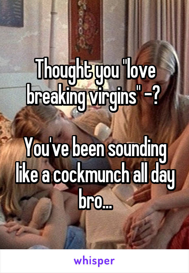 Thought you "love breaking virgins" -? 

You've been sounding like a cockmunch all day bro...