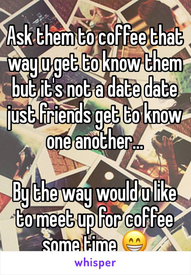 Ask them to coffee that way u get to know them but it's not a date date just friends get to know one another... 

By the way would u like to meet up for coffee some time 😁