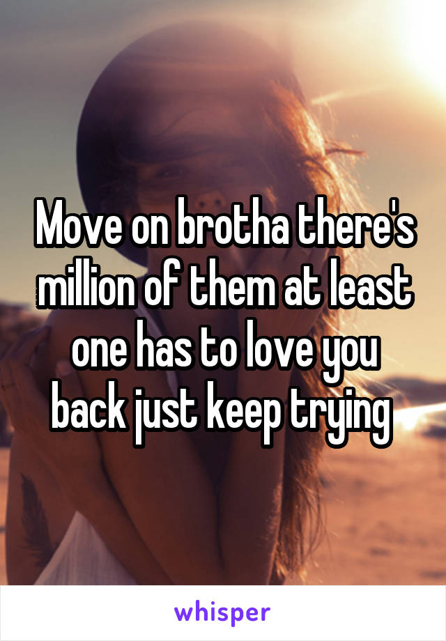 Move on brotha there's million of them at least one has to love you back just keep trying 
