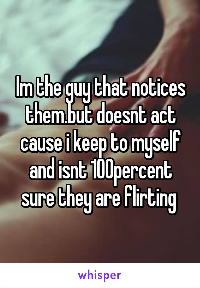 Im the guy that notices them.but doesnt act cause i keep to myself and isnt 100percent sure they are flirting 