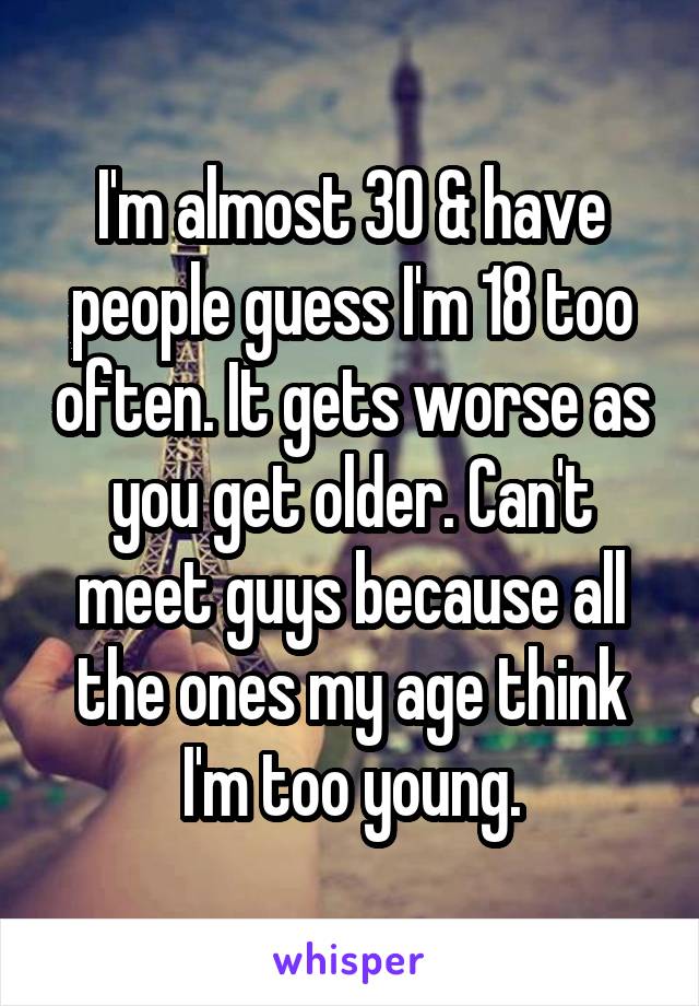 I'm almost 30 & have people guess I'm 18 too often. It gets worse as you get older. Can't meet guys because all the ones my age think I'm too young.