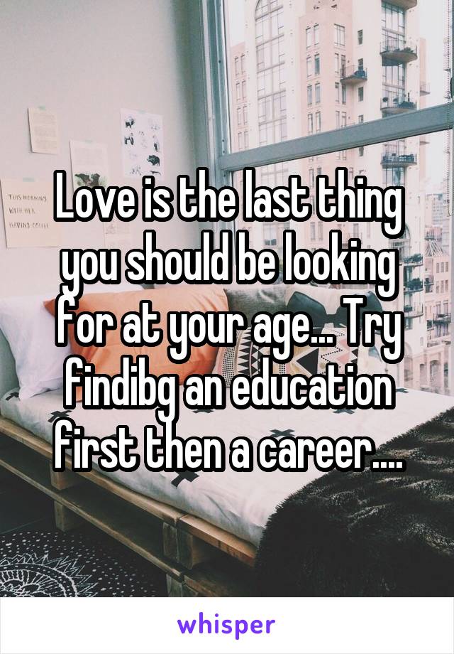 Love is the last thing you should be looking for at your age... Try findibg an education first then a career....