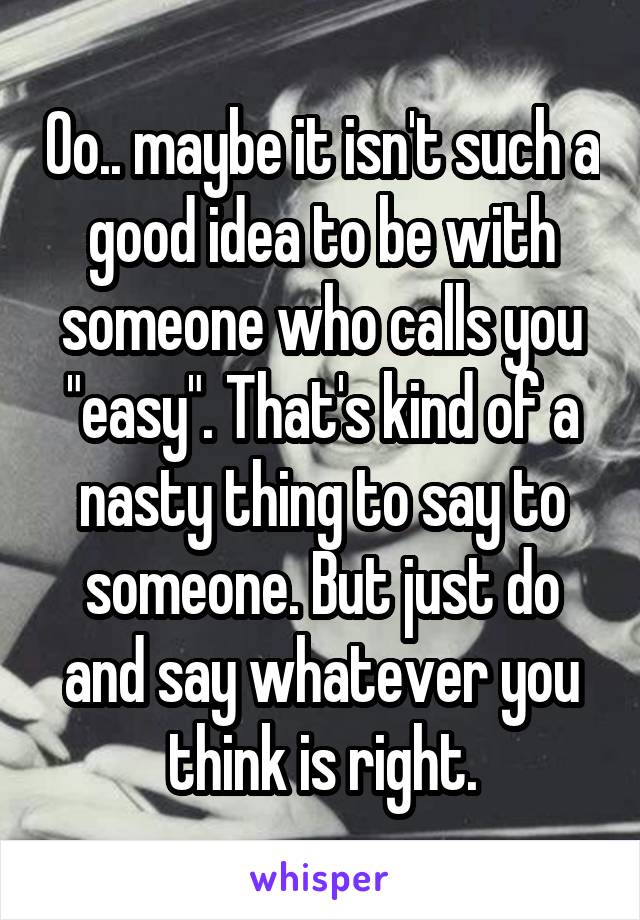 Oo.. maybe it isn't such a good idea to be with someone who calls you "easy". That's kind of a nasty thing to say to someone. But just do and say whatever you think is right.