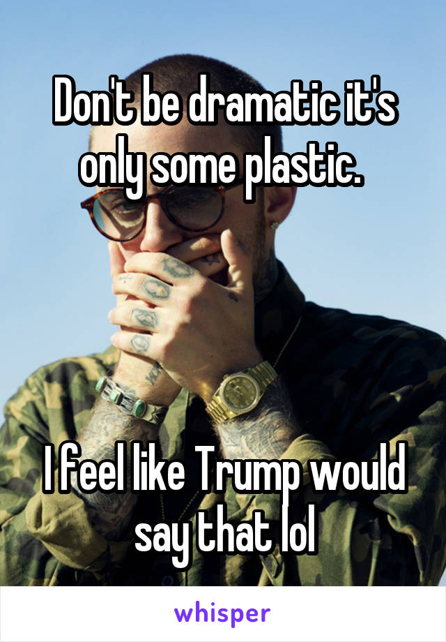 Don't be dramatic it's only some plastic. 




I feel like Trump would say that lol