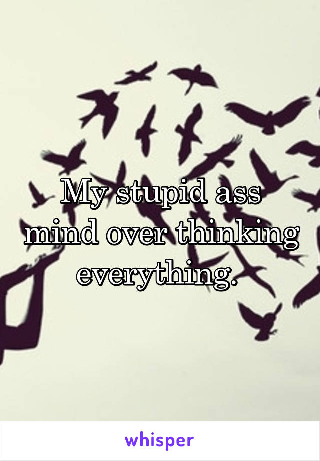My stupid ass mind over thinking everything. 