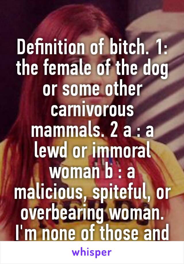 Definition of bitch. 1: the female of the dog or some other carnivorous mammals. 2 a : a lewd or immoral woman b : a malicious, spiteful, or overbearing woman. I'm none of those and neither was my mom