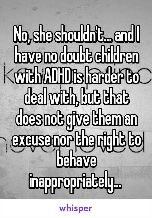 No, she shouldn't... and I have no doubt children with ADHD is harder to deal with, but that does not give them an excuse nor the right to behave inappropriately... 